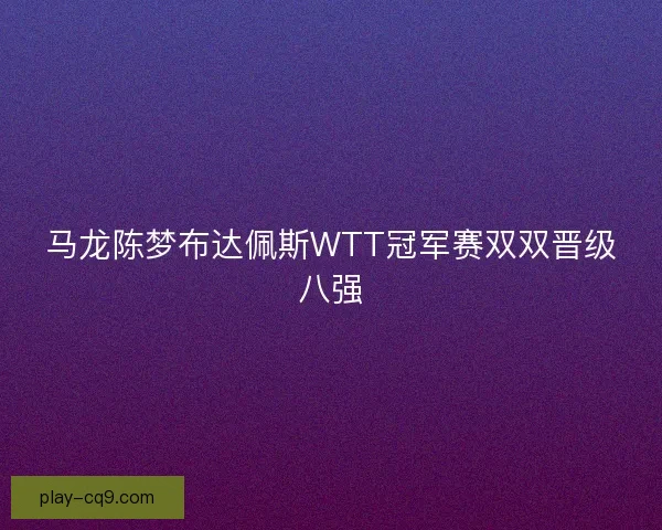 马龙陈梦布达佩斯WTT冠军赛双双晋级八强