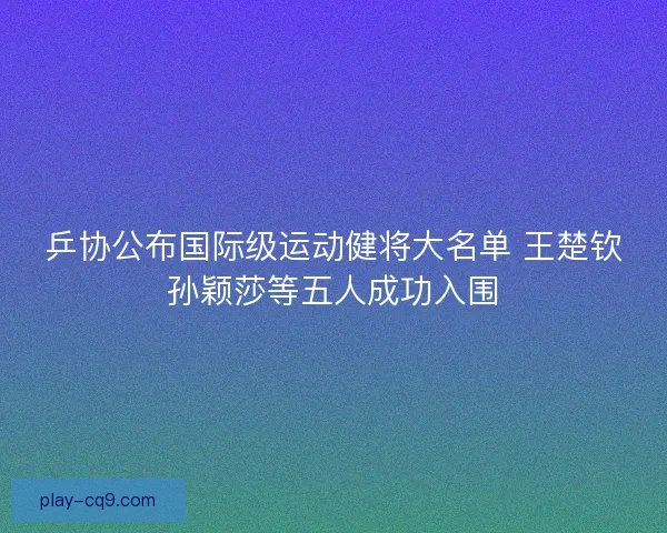 乒协公布国际级运动健将大名单 王楚钦孙颖莎等五人成功入围