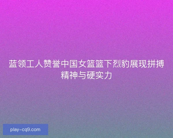 蓝领工人赞誉中国女篮篮下烈豹展现拼搏精神与硬实力
